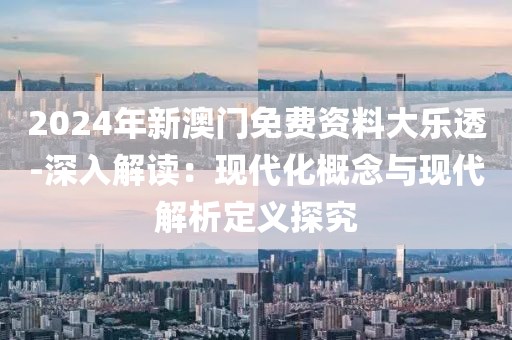 2024年新澳门免费资料大乐透-深入解读：现代化概念与现代解析定义探究