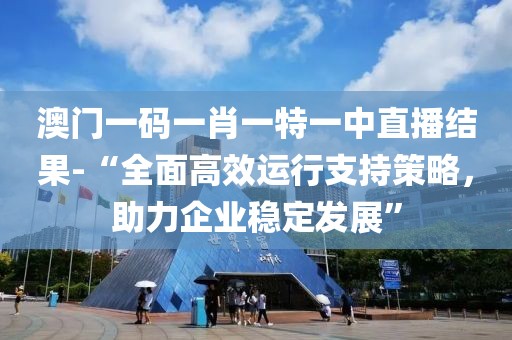 澳门一码一肖一特一中直播结果-“全面高效运行支持策略，助力企业稳定发展”