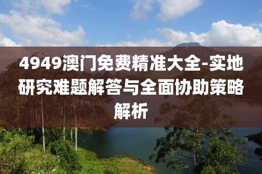 4949澳门免费精准大全-实地研究难题解答与全面协助策略解析