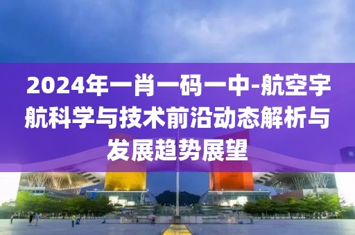 2024年一肖一码一中-航空宇航科学与技术前沿动态解析与发展趋势展望