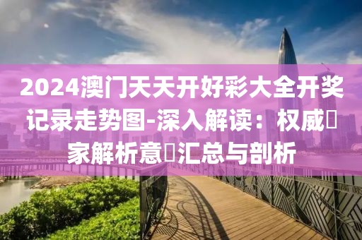 2024澳门天天开好彩大全开奖记录走势图-深入解读：权威專家解析意見汇总与剖析