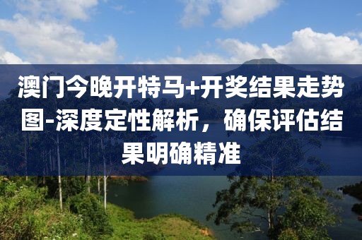 澳门今晚开特马+开奖结果走势图-深度定性解析，确保评估结果明确精准