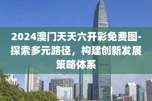 2024澳门天天六开彩免费图-探索多元路径，构建创新发展策略体系