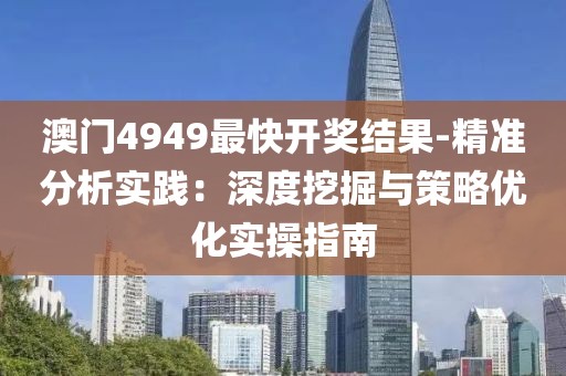 澳门4949最快开奖结果-精准分析实践：深度挖掘与策略优化实操指南