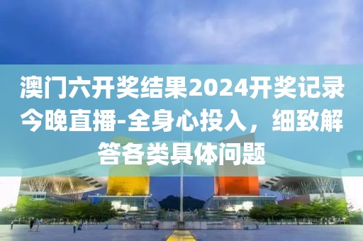 澳门六开奖结果2024开奖记录今晚直播-全身心投入，细致解答各类具体问题