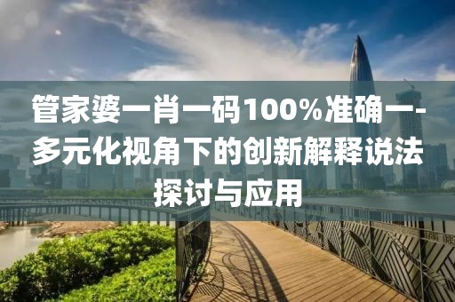 管家婆一肖一码100%准确一-多元化视角下的创新解释说法探讨与应用