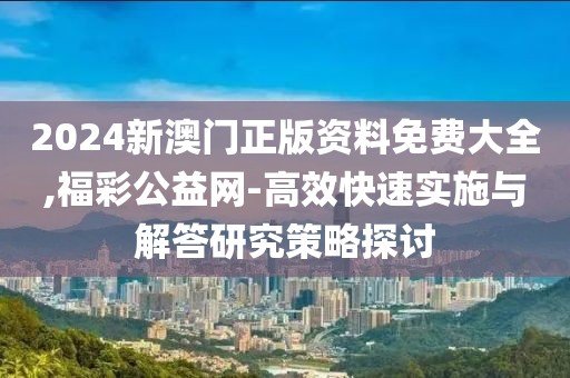 2024新澳门正版资料免费大全,福彩公益网-高效快速实施与解答研究策略探讨