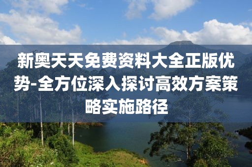 新奥天天免费资料大全正版优势-全方位深入探讨高效方案策略实施路径