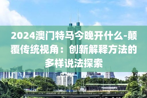 2024澳门特马今晚开什么-颠覆传统视角：创新解释方法的多样说法探索