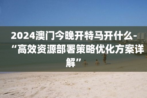 2024澳门今晚开特马开什么-“高效资源部署策略优化方案详解”