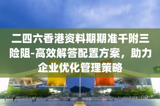 二四六香港资料期期准千附三险阻-高效解答配置方案，助力企业优化管理策略