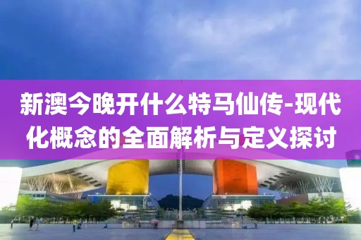 新澳今晚开什么特马仙传-现代化概念的全面解析与定义探讨