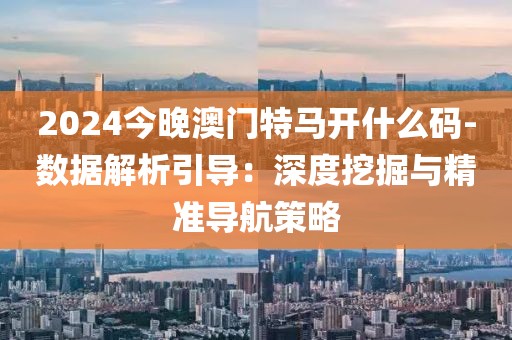 2024今晚澳门特马开什么码-数据解析引导：深度挖掘与精准导航策略