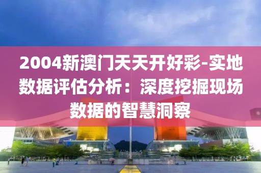 2004新澳门天天开好彩-实地数据评估分析：深度挖掘现场数据的智慧洞察