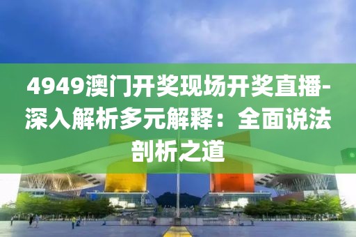 4949澳门开奖现场开奖直播-深入解析多元解释：全面说法剖析之道