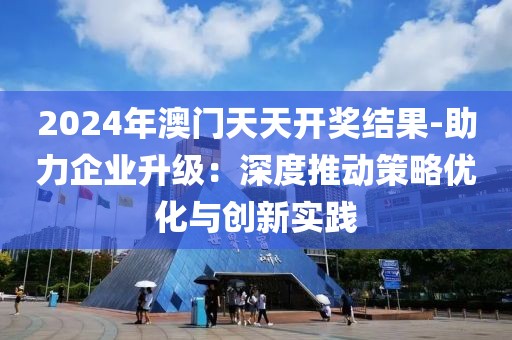 2024年澳门天天开奖结果-助力企业升级：深度推动策略优化与创新实践