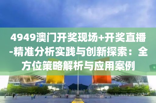 4949澳门开奖现场+开奖直播-精准分析实践与创新探索：全方位策略解析与应用案例