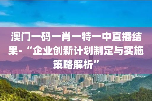 澳门一码一肖一特一中直播结果-“企业创新计划制定与实施策略解析”