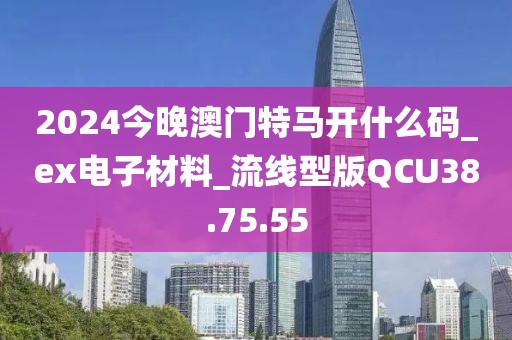 2024今晚澳门特马开什么码_ex电子材料_流线型版QCU38.75.55