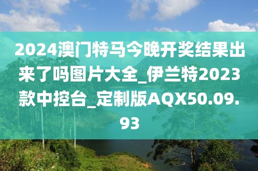 2024澳门特马今晚开奖结果出来了吗图片大全_伊兰特2023款中控台_定制版AQX50.09.93