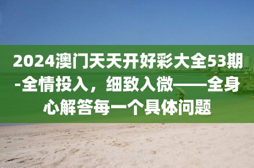 2024澳门天天开好彩大全53期-全情投入，细致入微——全身心解答每一个具体问题