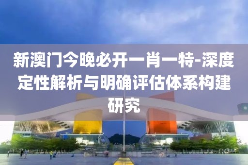 新澳门今晚必开一肖一特-深度定性解析与明确评估体系构建研究