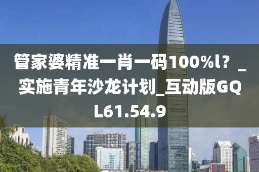 管家婆精准一肖一码100%l？_实施青年沙龙计划_互动版GQL61.54.9