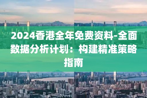 2024香港全年免费资料-全面数据分析计划：构建精准策略指南