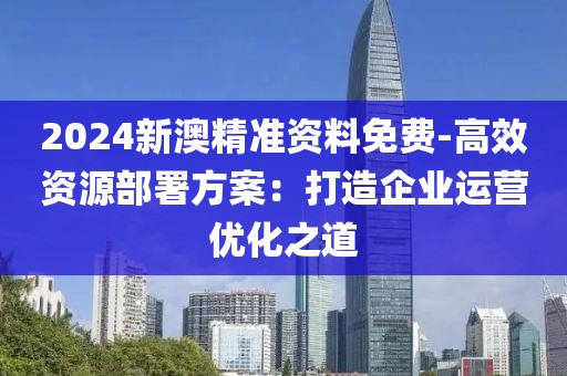 2024新澳精准资料免费-高效资源部署方案：打造企业运营优化之道