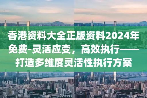 香港资料大全正版资料2024年免费-灵活应变，高效执行——打造多维度灵活性执行方案