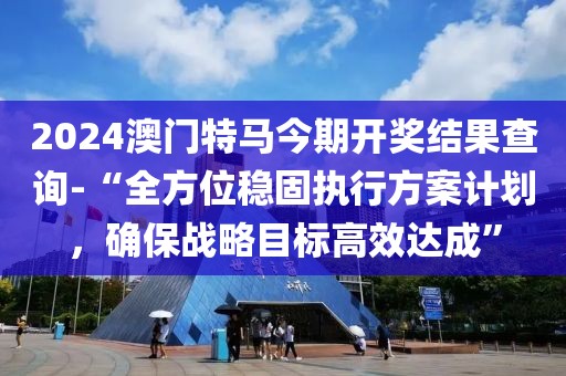 2024澳门特马今期开奖结果查询-“全方位稳固执行方案计划，确保战略目标高效达成”