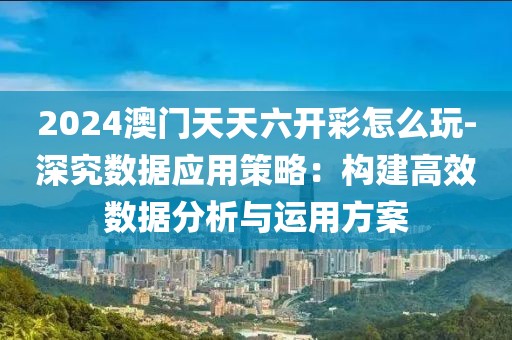 2024澳门天天六开彩怎么玩-深究数据应用策略：构建高效数据分析与运用方案