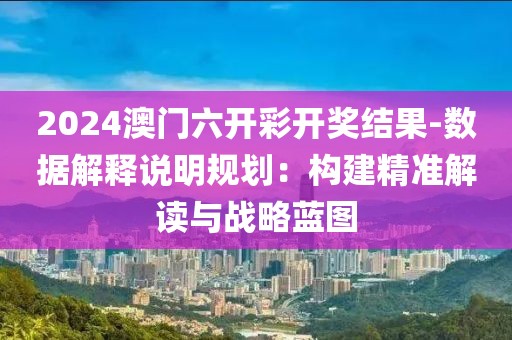 2024澳门六开彩开奖结果-数据解释说明规划：构建精准解读与战略蓝图