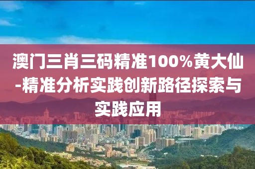 澳门三肖三码精准100%黄大仙-精准分析实践创新路径探索与实践应用