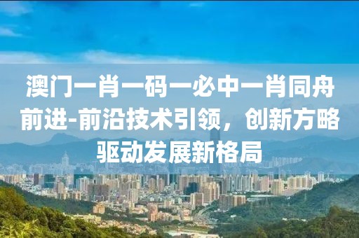 澳门一肖一码一必中一肖同舟前进-前沿技术引领，创新方略驱动发展新格局