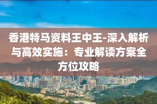 香港特马资料王中王-深入解析与高效实施：专业解读方案全方位攻略