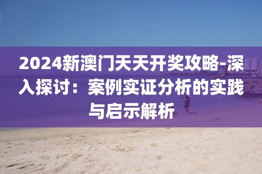 2024新澳门天天开奖攻略-深入探讨：案例实证分析的实践与启示解析