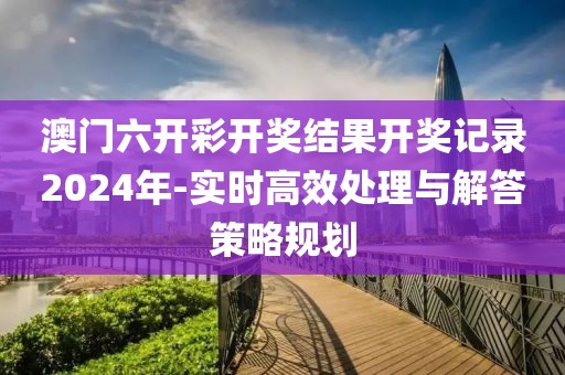 澳门六开彩开奖结果开奖记录2024年-实时高效处理与解答策略规划