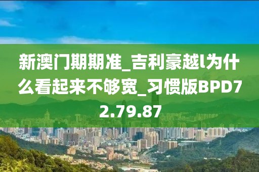 新澳门期期准_吉利豪越l为什么看起来不够宽_习惯版BPD72.79.87