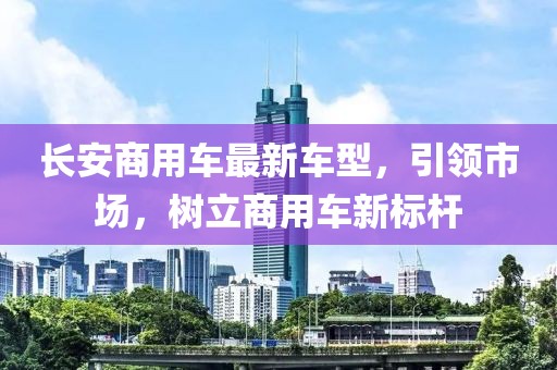 长安商用车最新车型，引领市场，树立商用车新标杆