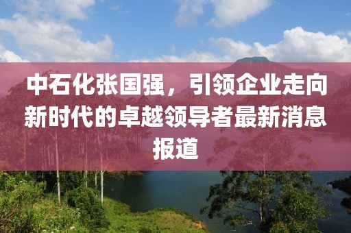 中石化张国强，引领企业走向新时代的卓越领导者最新消息报道