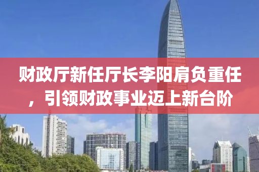 财政厅新任厅长李阳肩负重任，引领财政事业迈上新台阶