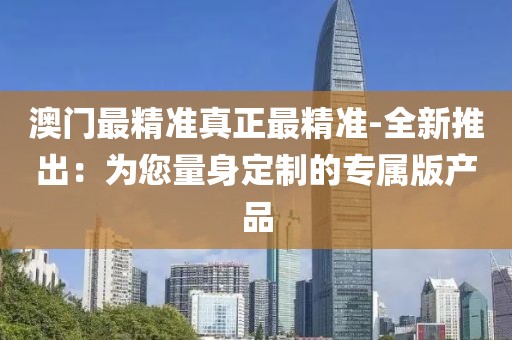 澳门最精准真正最精准-全新推出：为您量身定制的专属版产品