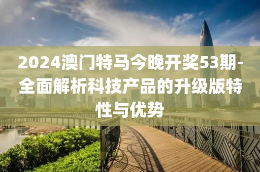 2024澳门特马今晚开奖53期-全面解析科技产品的升级版特性与优势