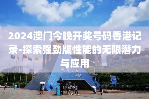 2024澳门今晚开奖号码香港记录-探索强劲版性能的无限潜力与应用