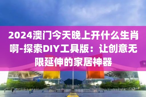 2024澳门今天晚上开什么生肖啊-探索DIY工具版：让创意无限延伸的家居神器