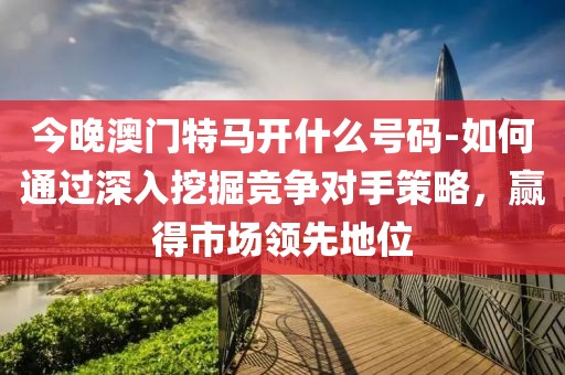 今晚澳门特马开什么号码-如何通过深入挖掘竞争对手策略，赢得市场领先地位