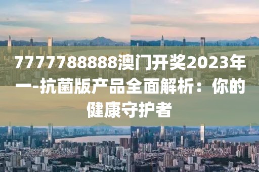 7777788888澳门开奖2023年一-抗菌版产品全面解析：你的健康守护者