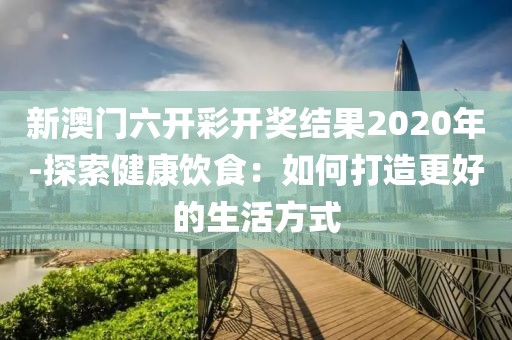 新澳门六开彩开奖结果2020年-探索健康饮食：如何打造更好的生活方式