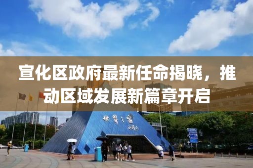 宣化区政府最新任命揭晓，推动区域发展新篇章开启